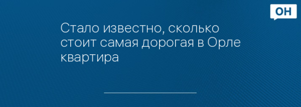 Стало известно, сколько стоит самая дорогая в Орле квартира